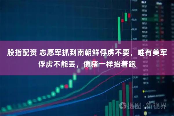 股指配资 志愿军抓到南朝鲜俘虏不要，唯有美军俘虏不能丢，像猪一样抬着跑