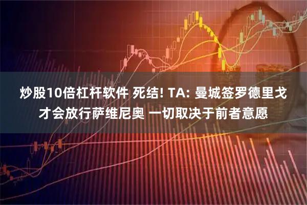 炒股10倍杠杆软件 死结! TA: 曼城签罗德里戈才会放行萨维尼奥 一切取决于前者意愿