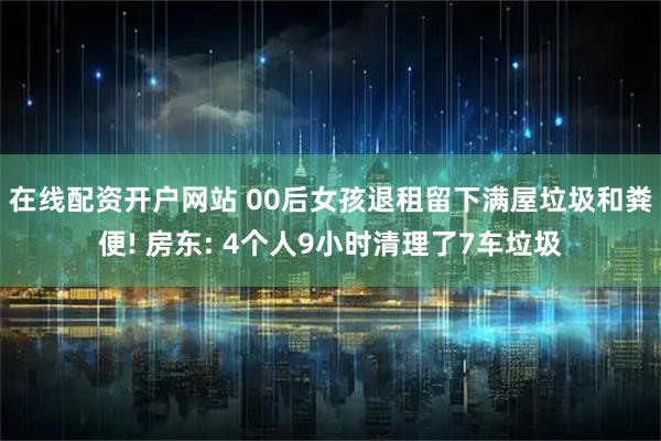 在线配资开户网站 00后女孩退租留下满屋垃圾和粪便! 房东: 4个人9小时清理了7车垃圾