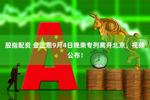股指配资 金正恩9月4日晚乘专列离开北京，视频公布！