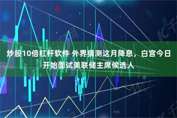炒股10倍杠杆软件 外界猜测这月降息，白宫今日开始面试美联储主席候选人