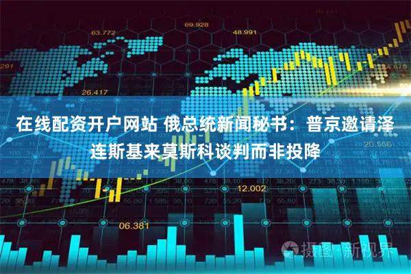 在线配资开户网站 俄总统新闻秘书：普京邀请泽连斯基来莫斯科谈判而非投降