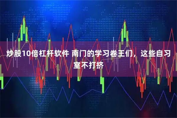 炒股10倍杠杆软件 南门的学习卷王们，这些自习室不打挤