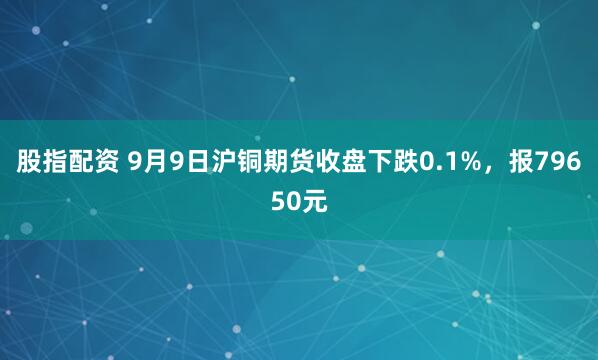 股指配资 9月9日沪铜期货收盘下跌0.1%，报79650元