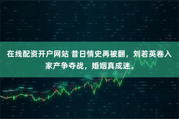在线配资开户网站 昔日情史再被翻，刘若英卷入家产争夺战，婚姻真成迷。