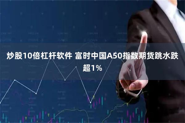 炒股10倍杠杆软件 富时中国A50指数期货跳水跌超1%