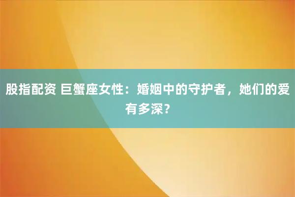 股指配资 巨蟹座女性：婚姻中的守护者，她们的爱有多深？