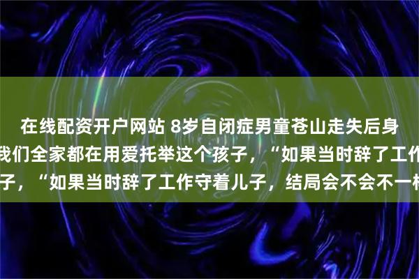在线配资开户网站 8岁自闭症男童苍山走失后身亡，深陷漩涡的父母：我们全家都在用爱托举这个孩子，“如果当时辞了工作守着儿子，结局会不会不一样”