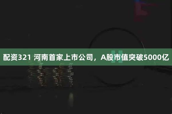 配资321 河南首家上市公司，A股市值突破5000亿
