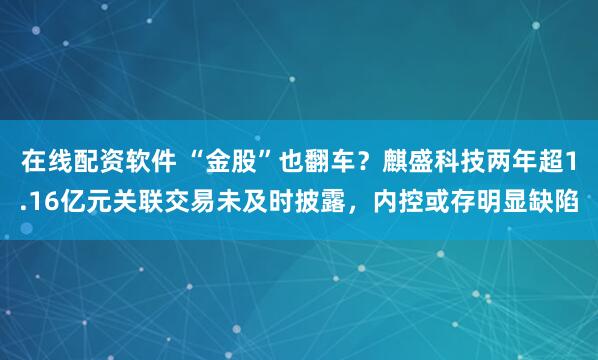 在线配资软件 “金股”也翻车？麒盛科技两年超1.16亿元关联交易未及时披露，内控或存明显缺陷