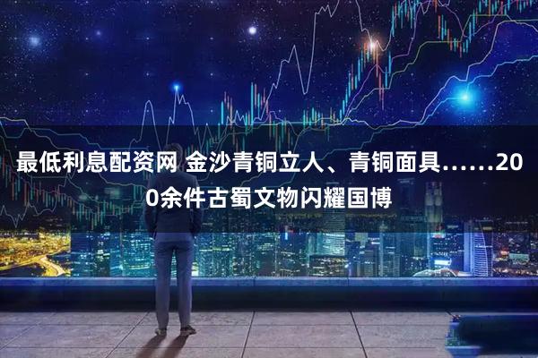 最低利息配资网 金沙青铜立人、青铜面具……200余件古蜀文物闪耀国博