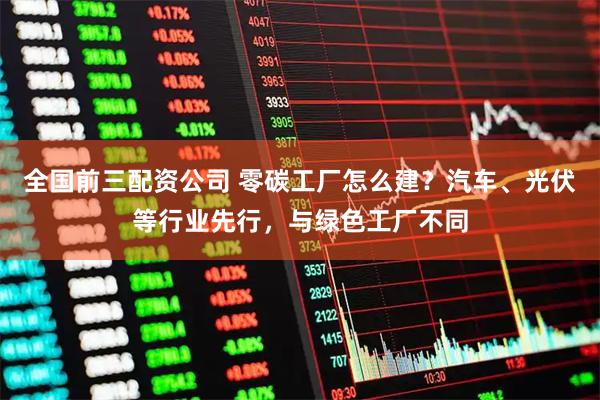 全国前三配资公司 零碳工厂怎么建？汽车、光伏等行业先行，与绿色工厂不同