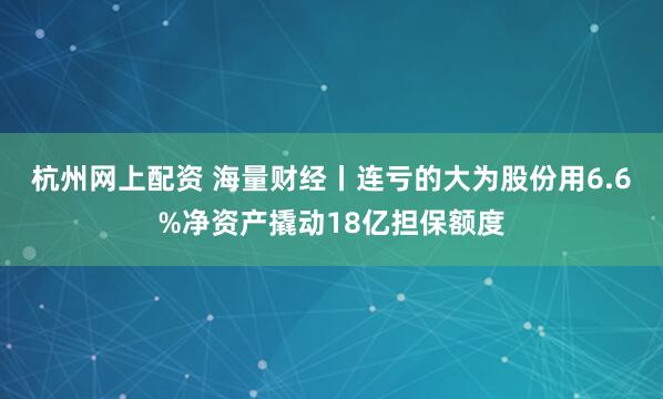 杭州网上配资 海量财经丨连亏的大为股份用6.6%净资产撬动18亿担保额度