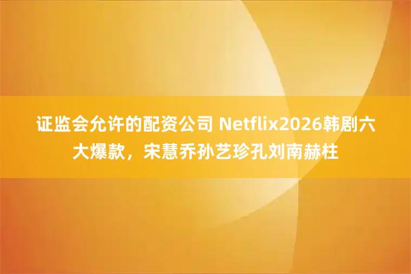 证监会允许的配资公司 Netflix2026韩剧六大爆款，宋慧乔孙艺珍孔刘南赫柱