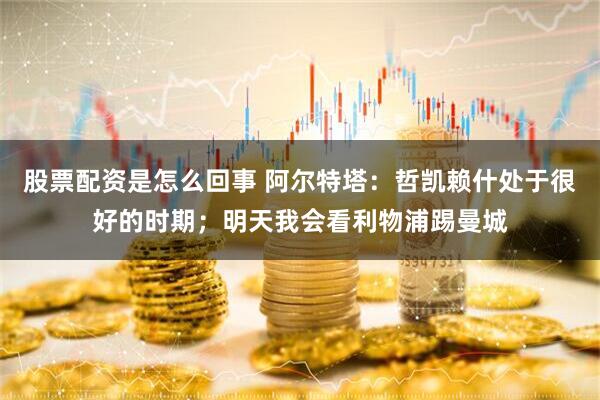 股票配资是怎么回事 阿尔特塔：哲凯赖什处于很好的时期；明天我会看利物浦踢曼城