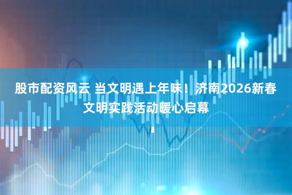 股市配资风云 当文明遇上年味！济南2026新春文明实践活动暖心启幕