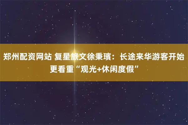 郑州配资网站 复星旅文徐秉璸：长途来华游客开始更看重“观光+休闲度假”