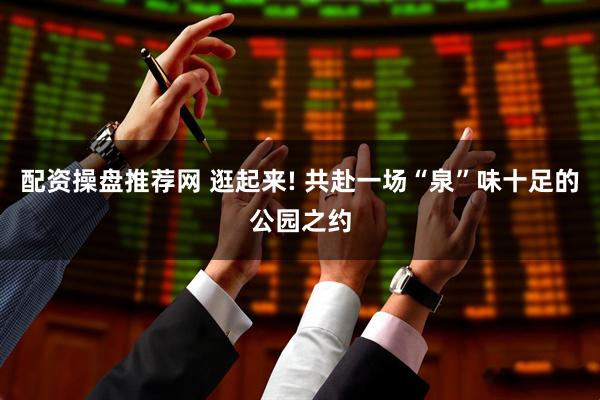 配资操盘推荐网 逛起来! 共赴一场“泉”味十足的公园之约