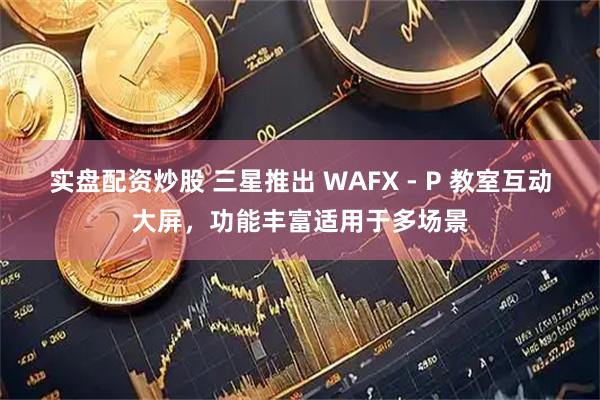 实盘配资炒股 三星推出 WAFX - P 教室互动大屏，功能丰富适用于多场景