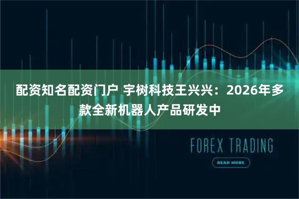 配资知名配资门户 宇树科技王兴兴：2026年多款全新机器人产品研发中
