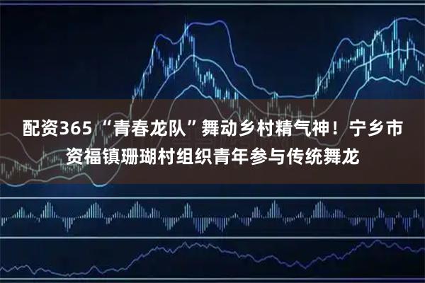 配资365 “青春龙队”舞动乡村精气神！宁乡市资福镇珊瑚村组织青年参与传统舞龙