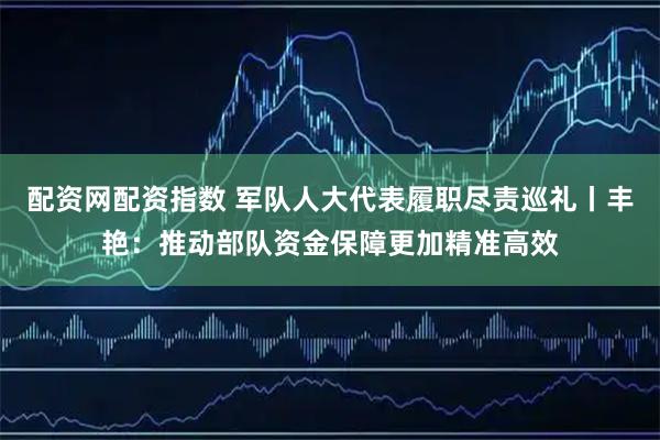 配资网配资指数 军队人大代表履职尽责巡礼丨丰艳：推动部队资金保障更加精准高效