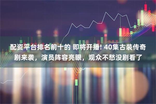 配资平台排名前十的 即将开播! 40集古装传奇剧来袭，演员阵容亮眼，观众不愁没剧看了
