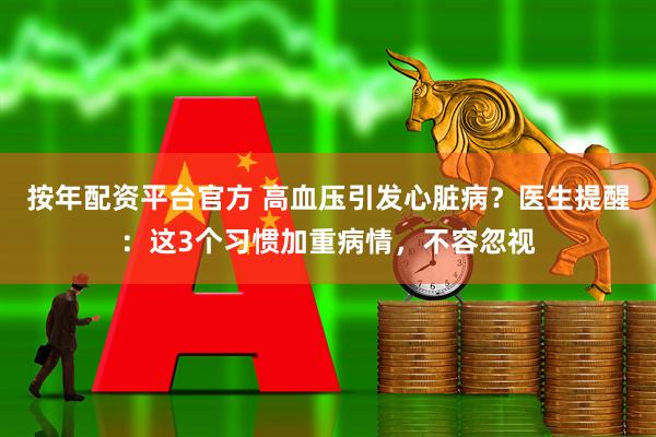 按年配资平台官方 高血压引发心脏病？医生提醒：这3个习惯加重病情，不容忽视