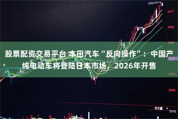 股票配资交易平台 本田汽车“反向操作”：中国产纯电动车将登陆日本市场，2026年开售