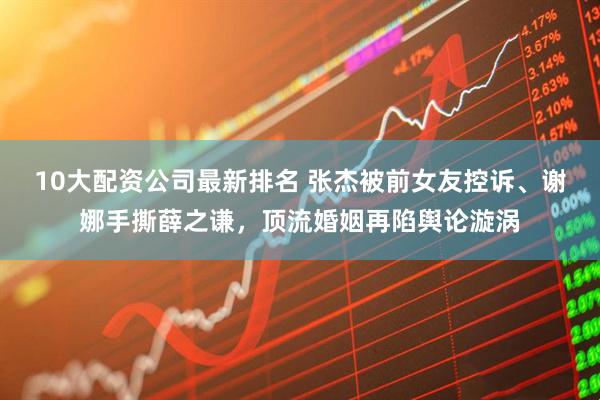 10大配资公司最新排名 张杰被前女友控诉、谢娜手撕薛之谦，顶流婚姻再陷舆论漩涡