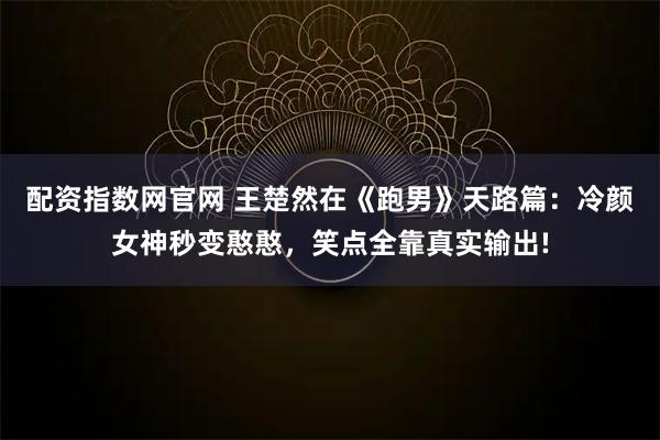配资指数网官网 王楚然在《跑男》天路篇：冷颜女神秒变憨憨，笑点全靠真实输出!