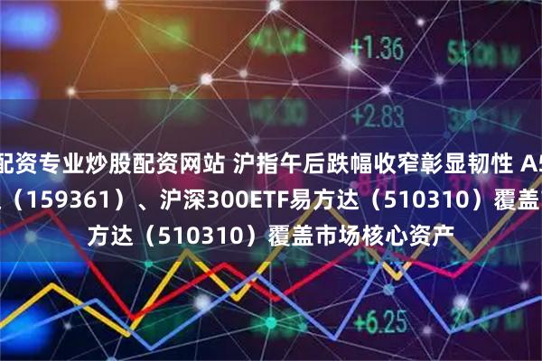 配资专业炒股配资网站 沪指午后跌幅收窄彰显韧性 A500ETF易方达（159361）、沪深300ETF易方达（510310）覆盖市场核心资产