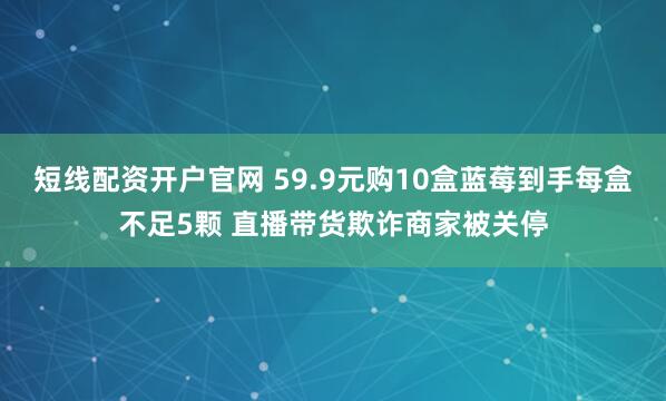 短线配资开户官网 59.9元购10盒蓝莓到手每盒不足5颗 直播带货欺诈商家被关停