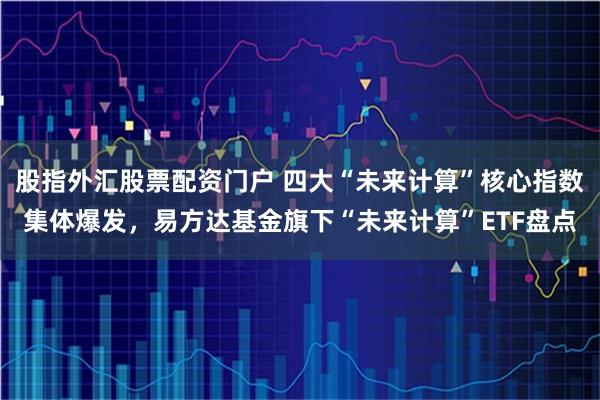股指外汇股票配资门户 四大“未来计算”核心指数集体爆发，易方达基金旗下“未来计算”ETF盘点
