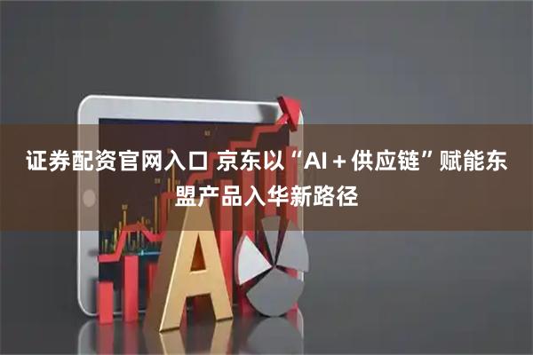 证券配资官网入口 京东以“AI＋供应链”赋能东盟产品入华新路径
